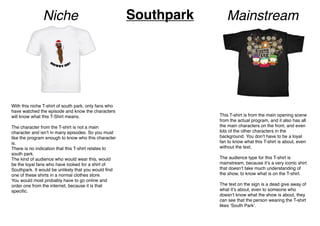 With this niche T-shirt of south park, only fans who
have watched the episode and know the characters
will know what this T-Shirt means.
The character from the T-shirt is not a main
character and isnʼt in many episodes. So you must
like the program enough to know who this character
is.
There is no indication that this T-shirt relates to
south park.
The kind of audience who would wear this, would
be the loyal fans who have looked for a shirt of
Southpark. It would be unlikely that you would ﬁnd
one of these shirts in a normal clothes store.
You would most probably have to go online and
order one from the internet, because it is that
speciﬁc.
This T-shirt is from the main opening scene
from the actual program, and it also has all
the main characters on the front, and even
lots of the other characters in the
background. You donʼt have to be a loyal
fan to know what this T-shirt is about, even
without the text.
The audience type for this T-shirt is
mainstream, because itʼs a very iconic shirt
that doesnʼt take much understanding of
the show, to know what is on the T-shirt.
The text on the sign is a dead give away of
what itʼs about, even to someone who
doesnʼt know what the show is about, they
can see that the person wearing the T-shirt
likes ʻSouth Parkʼ.
Niche MainstreamSouthpark
 