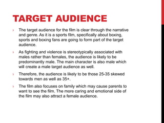 TARGET AUDIENCE
› The target audience for the film is clear through the narrative
and genre. As it is a sports film, specifically about boxing,
sports and boxing fans are going to form part of the target
audience.
› As fighting and violence is stereotypically associated with
males rather than females, the audience is likely to be
predominantly male. The main character is also male which
will create a male target audience as well.
› Therefore, the audience is likely to be those 25-35 skewed
towards men as well as 35+.
› The film also focuses on family which may cause parents to
want to see the film. The more caring and emotional side of
the film may also attract a female audience.
 