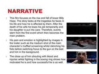 NARRATIVE
› This film focuses on the rise and fall of boxer Billy
Hope. The story looks at the tragedies he faces in
his life and how he is affected by them. After the
death of his wife he loses his job temporarily and
his daughter is put into care. Therefore, events
stem from the first event which then becomes the
main problem.
› His pain and emotion is highlighted by images in
the trailer such as the medium shot of the main
character’s muffled screaming whilst clenching his
fists before switching focus to the gun on the bed
and him in the background.
› The close up of him shouting with blood and
injuries whilst fighting in the boxing ring shows how
motivated he is and how successful he is as well.
 