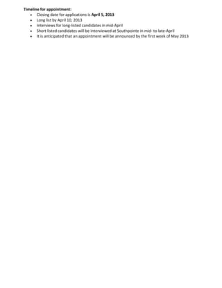 Timeline for appointment:
· Closing date for applications is April 5, 2013
· Long list by April 10, 2013
· Interviews for long-listed candidates in mid-April
· Short listed candidates will be interviewed at Southpointe in mid- to late-April
· It is anticipated that an appointment will be announced by the first week of May 2013
 