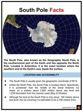 KIDSKONNECT.COM
South Pole Facts
The South Pole, also known as the Geographic South Pole, is
the southernmost part of the Earth and lies opposite the North
Pole. Located in Antarctica, it is the exact location where the
southern end of the Earth’s axis meets the surface.
★ The South Pole is usually given the geographic coordinate of 90°S.
★ Unlike the North Pole, the South Pole is located inland. Specifically,
it is positioned near the middle of the Great Antarctic ice
sheet, on a plateau about 2,800 meters above sea level and
1,230 kilometers from the nearest coast (Bay of Whales).
★ Although the land at the South Pole is only about 100 meters above
sea level, the ice covering it is estimated to be 2,700 meters thick.
LOCATION AND ACCESSIBILITY
 