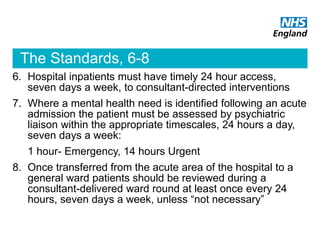 The Standards, 6-8
6. Hospital inpatients must have timely 24 hour access,
seven days a week, to consultant-directed interventions
7. Where a mental health need is identified following an acute
admission the patient must be assessed by psychiatric
liaison within the appropriate timescales, 24 hours a day,
seven days a week:
1 hour- Emergency, 14 hours Urgent
8. Once transferred from the acute area of the hospital to a
general ward patients should be reviewed during a
consultant-delivered ward round at least once every 24
hours, seven days a week, unless “not necessary”
 