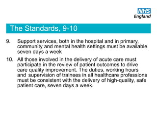 The Standards, 9-10
9. Support services, both in the hospital and in primary,
community and mental health settings must be available
seven days a week
10. All those involved in the delivery of acute care must
participate in the review of patient outcomes to drive
care quality improvement. The duties, working hours
and supervision of trainees in all healthcare professions
must be consistent with the delivery of high-quality, safe
patient care, seven days a week.
 