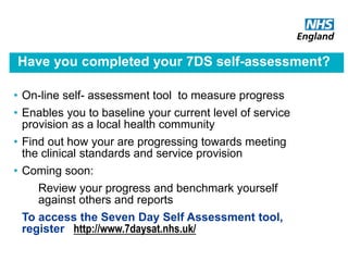 Have you completed your 7DS self-assessment?
• On-line self- assessment tool to measure progress
• Enables you to baseline your current level of service
provision as a local health community
• Find out how your are progressing towards meeting
the clinical standards and service provision
• Coming soon:
Review your progress and benchmark yourself
against others and reports
To access the Seven Day Self Assessment tool,
register http://www.7daysat.nhs.uk/
 