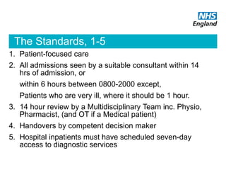 The Standards, 1-5
1. Patient-focused care
2. All admissions seen by a suitable consultant within 14
hrs of admission, or
within 6 hours between 0800-2000 except,
Patients who are very ill, where it should be 1 hour.
3. 14 hour review by a Multidisciplinary Team inc. Physio,
Pharmacist, (and OT if a Medical patient)
4. Handovers by competent decision maker
5. Hospital inpatients must have scheduled seven-day
access to diagnostic services
 