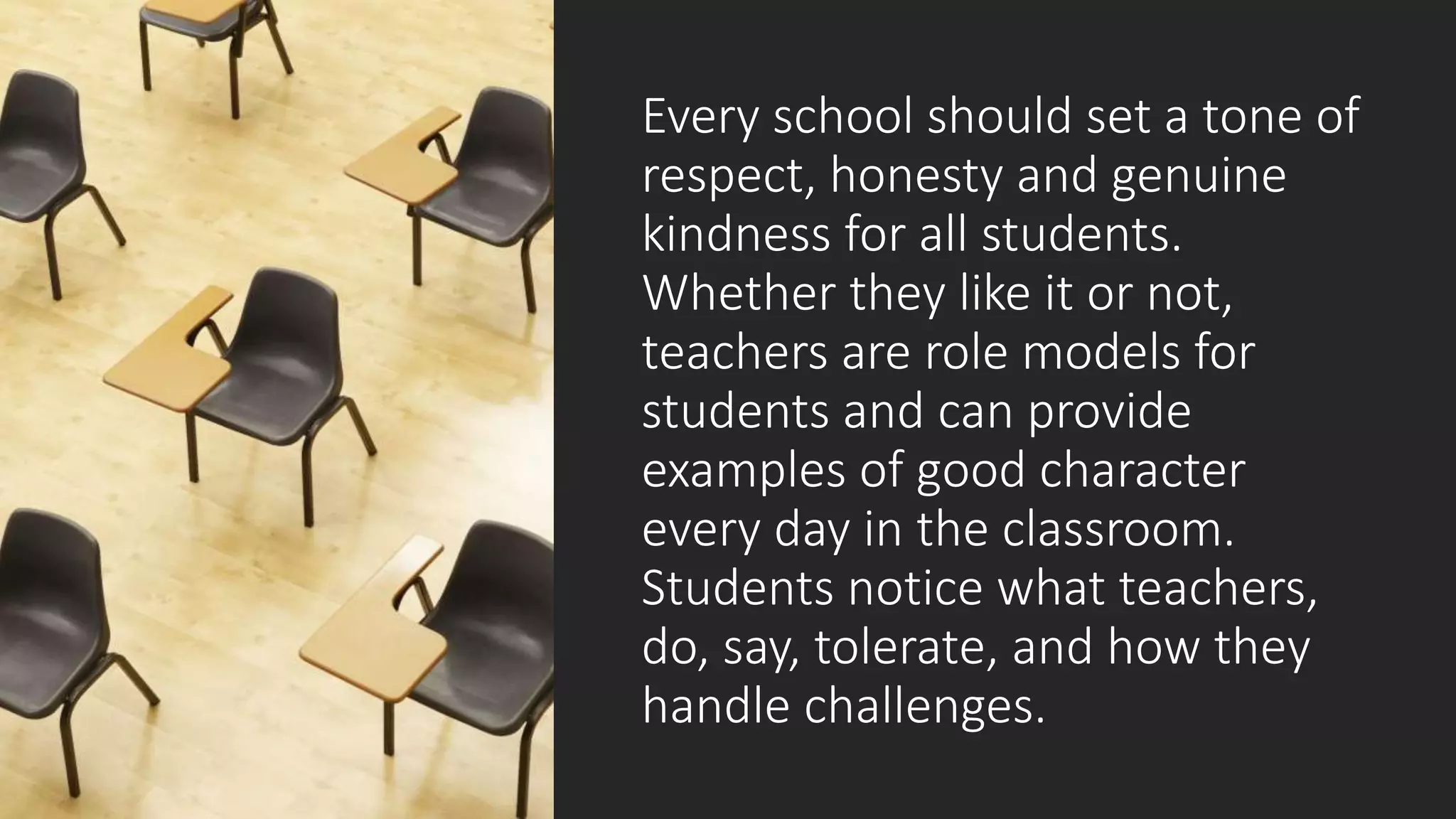 Every school should set a tone of
respect, honesty and genuine
kindness for all students.
Whether they like it or not,
teachers are role models for
students and can provide
examples of good character
every day in the classroom.
Students notice what teachers,
do, say, tolerate, and how they
handle challenges.
 