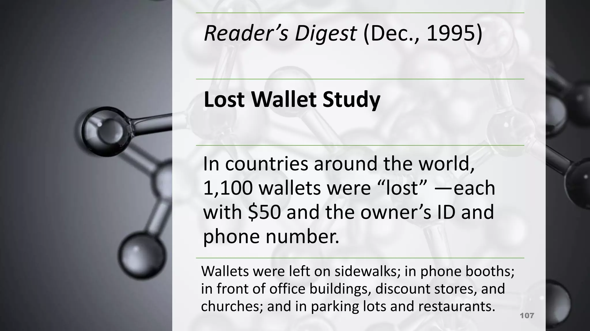 107
Reader’s Digest (Dec., 1995)
Lost Wallet Study
In countries around the world,
1,100 wallets were “lost” —each
with $50 and the owner’s ID and
phone number.
Wallets were left on sidewalks; in phone booths;
in front of office buildings, discount stores, and
churches; and in parking lots and restaurants.
 