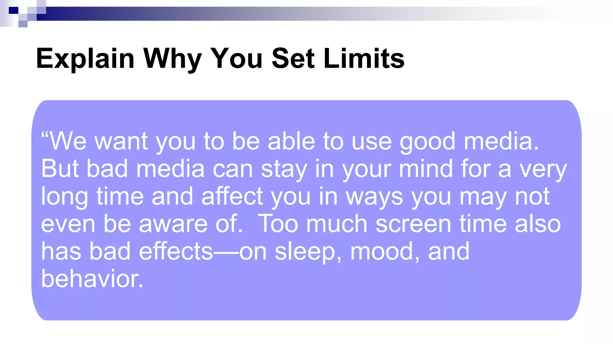 Explain Why You Set Limits
“We want you to be able to use good media.
But bad media can stay in your mind for a very
long time and affect you in ways you may not
even be aware of. Too much screen time also
has bad effects—on sleep, mood, and
behavior.
 