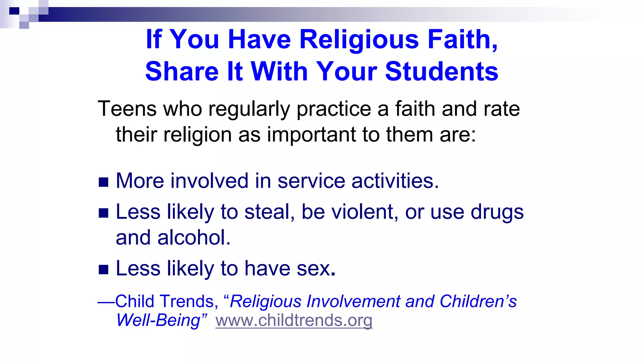 If You Have Religious Faith,
Share It With Your Students
Teens who regularly practice a faith and rate
their religion as important to them are:
 More involved in service activities.
 Less likely to steal, be violent, or use drugs
and alcohol.
 Less likely to have sex.
—Child Trends, “Religious Involvement and Children’s
Well-Being” www.childtrends.org
 