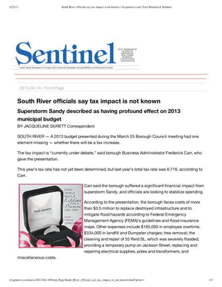 4/22/13 South River officials say tax impact is not known | eb.gmnews.com | East Brunswick Sentinel
eb.gmnews.com/news/2013-04-18/Front_Page/South_River_officials_say_tax_impact_is_not_known.html?print=1 1/3
South River officials say tax impact is not known
Superstorm Sandy described as having profound effect on 2013
municipal budget
BY JACQUELINE DURETT Correspondent
SOUTH RIVER — A 2013 budget presented during the March 25 Borough Council meeting had one
element missing — whether there will be a tax increase.
The tax impact is “currently under debate,” said borough Business Administrator Frederick Carr, who
gave the presentation.
This year’s tax rate has not yet been determined, but last year’s total tax rate was 6.716, according to
Carr.
Carr said the borough suffered a significant financial impact from
superstorm Sandy, and officials are looking to stabilize spending.
According to the presentation, the borough faces costs of more
than $3.5 million to replace destroyed infrastructure and to
mitigate flood hazards according to Federal Emergency
Management Agency (FEMA)’s guidelines and flood-insurance
maps. Other expenses include $165,000 in employee overtime;
$334,000 in landfill and Dumpster charges; tree removal; the
cleaning and repair of 55 Reid St., which was severely flooded;
providing a temporary pump on Jackson Street; replacing and
repairing electrical supplies, poles and transformers; and
miscellaneous costs.
2013-04-18 / Front Page
 