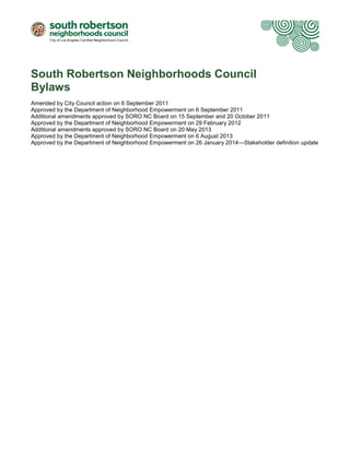 South Robertson Neighborhoods Council
Bylaws
Amended by City Council action on 6 September 2011
Approved by the Department of Neighborhood Empowerment on 6 September 2011
Additional amendments approved by SORO NC Board on 15 September and 20 October 2011
Approved by the Department of Neighborhood Empowerment on 29 February 2012
Additional amendments approved by SORO NC Board on 20 May 2013
Approved by the Department of Neighborhood Empowerment on 6 August 2013
Approved by the Department of Neighborhood Empowerment on 26 January 2014—Stakeholder definition update

 