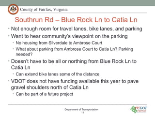 County of Fairfax, Virginia
Southrun Rd – Blue Rock Ln to Catia Ln
• Not enough room for travel lanes, bike lanes, and parking
• Want to hear community’s viewpoint on the parking
• No housing from Silverdale to Ambrose Court
• What about parking from Ambrose Court to Catia Ln? Parking
needed?
• Doesn’t have to be all or northing from Blue Rock Ln to
Catia Ln
• Can extend bike lanes some of the distance
• VDOT does not have funding available this year to pave
gravel shoulders north of Catia Ln
• Can be part of a future project
Department of Transportation
11
 