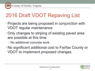 County of Fairfax, Virginia
2016 Draft VDOT Repaving List
• Projects are being proposed in conjunction with
VDOT regular maintenance
• Only changes to striping of existing paved area
are possible at this time
• No additional concrete work
• No significant additional cost to Fairfax County or
VDOT to implement proposed changes
Department of Transportation
3
 
