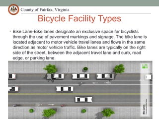 County of Fairfax, Virginia
Bicycle Facility Types
• Bike Lane-Bike lanes designate an exclusive space for bicyclists
through the use of pavement markings and signage. The bike lane is
located adjacent to motor vehicle travel lanes and flows in the same
direction as motor vehicle traffic. Bike lanes are typically on the right
side of the street, between the adjacent travel lane and curb, road
edge, or parking lane.
 