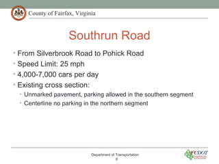 County of Fairfax, Virginia
Southrun Road
• From Silverbrook Road to Pohick Road
• Speed Limit: 25 mph
• 4,000-7,000 cars per day
• Existing cross section:
• Unmarked pavement, parking allowed in the southern segment
• Centerline no parking in the northern segment
Department of Transportation
6
 