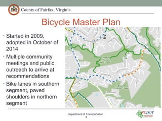 County of Fairfax, Virginia
Bicycle Master Plan
Department of Transportation
8
• Started in 2009,
adopted in October of
2014
• Multiple community
meetings and public
outreach to arrive at
recommendations
• Bike lanes in southern
segment, paved
shoulders in northern
segment
 