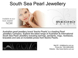 South Sea Pearl Jewellery
Australian pearl jewellery brand 'Ikecho Pearls' is a leading Pearl
Jewellery Company. Explore the latest range of Australian & International
South Sea Pearl Jewellery including earrings, pendants, rings, necklaces,
bracelets and sets at incredible prices from Ikecho Pearls.
Mail ID : info@ikecho.com.au
Phone No : (02) 9266-0636
Website : http://www.ikecho.com.au/
 