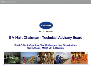 © 2013 Cairn India Limited




             S V Nair, Chairman – Technical Advisory Board

                       South & South-East Asia New Challenges, New Opportunities
                                  CERA Week - March 2013. Houston
 
