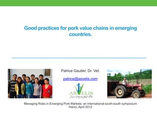 Good practices for pork value chains in emerging
                   countries.




                         Patrice Gautier, Dr. Vet.

                           patrice@asvelis.com




Managing Risks in Emerging Pork Markets: an international south-south symposium
                              Hanoi, April 2012
 