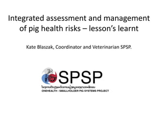Integrated assessment and management
   of pig health risks – lesson’s learnt

     Kate Blaszak, Coordinator and Veterinarian SPSP.
 