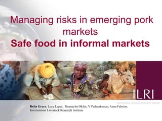 Managing risks in emerging pork
           markets
Safe food in informal markets




    Delia Grace; Lucy Lapar; Iheanacho Okike; V Padmakumar; Anna Fahrion.
    International Livestock Research Institute
                                                                            1
 