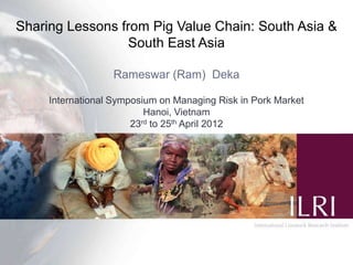 Sharing Lessons from Pig Value Chain: South Asia &
                 South East Asia

                  Rameswar (Ram) Deka

     International Symposium on Managing Risk in Pork Market
                          Hanoi, Vietnam
                       23rd to 25th April 2012
 