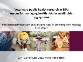 Veterinary public health research in SEA:
      lessons for managing health risks in smallholder
                        pig systems

International symposium on Managing Risks in Emerging Pork Markets
                           Fred Unger




             23rd - 25th of April 2012, Melia Hanoi Hotel
 