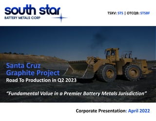 July 2019 Corporate Presentation
Santa Cruz
Road To Production in Q2 2023
“Fundamental Value in a Premier Battery Metals Jurisdiction”
Corporate Presentation: April 2022
Graphite Project
TSXV: STS | OTCQB: STSBF
 