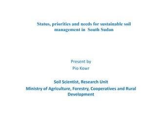 Status, priorities and needs for sustainable soil
management in South Sudan
Present by 
Pio KowrPio Kowr 
Soil Scientist, Research UnitSoil Scientist, Research Unit 
Ministry of Agriculture, Forestry, Cooperatives and Rural 
Development
 