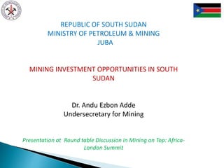 REPUBLIC OF SOUTH SUDAN
MINISTRY OF PETROLEUM & MINING
JUBA
MINING INVESTMENT OPPORTUNITIES IN SOUTH
SUDAN
Dr. Andu Ezbon Adde
Undersecretary for Mining
Presentation at Round table Discussion in Mining on Top: Africa-
London Summit
 