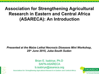 Association for Strengthening Agricultural
Research in Eastern and Central Africa
(ASARECA): An Introduction
Presented at the Maize Lethal Necrosis Diseases Mini Workshop,
25th
June 2015, Juba-South Sudan
Brian E. Isabirye, Ph.D
SAFN-ASARECA
b.isabirye@asareca.org
 