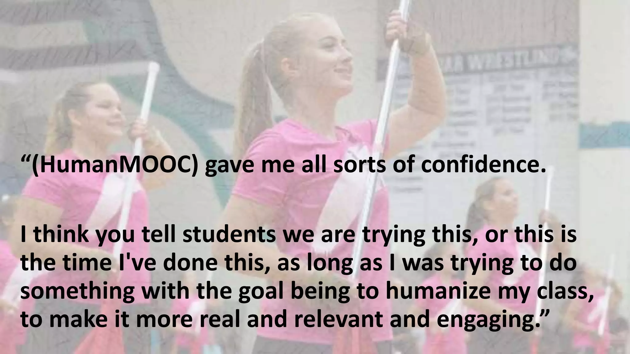 “(HumanMOOC) gave me all sorts of confidence.
I think you tell students we are trying this, or this is
the time I've done this, as long as I was trying to do
something with the goal being to humanize my class,
to make it more real and relevant and engaging.”
 