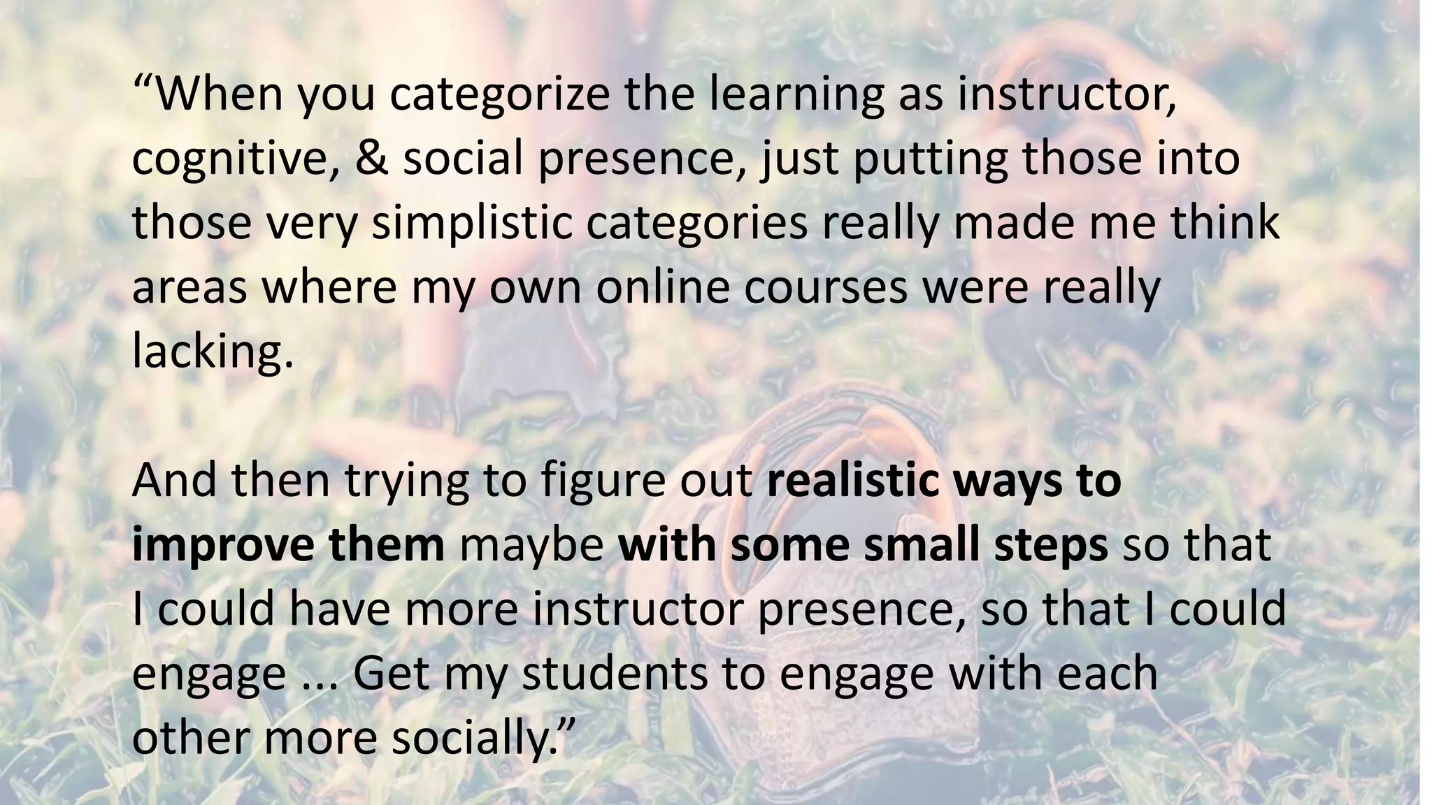 “When you categorize the learning as instructor,
cognitive, & social presence, just putting those into
those very simplistic categories really made me think
areas where my own online courses were really
lacking.
And then trying to figure out realistic ways to
improve them maybe with some small steps so that
I could have more instructor presence, so that I could
engage ... Get my students to engage with each
other more socially.”
 
