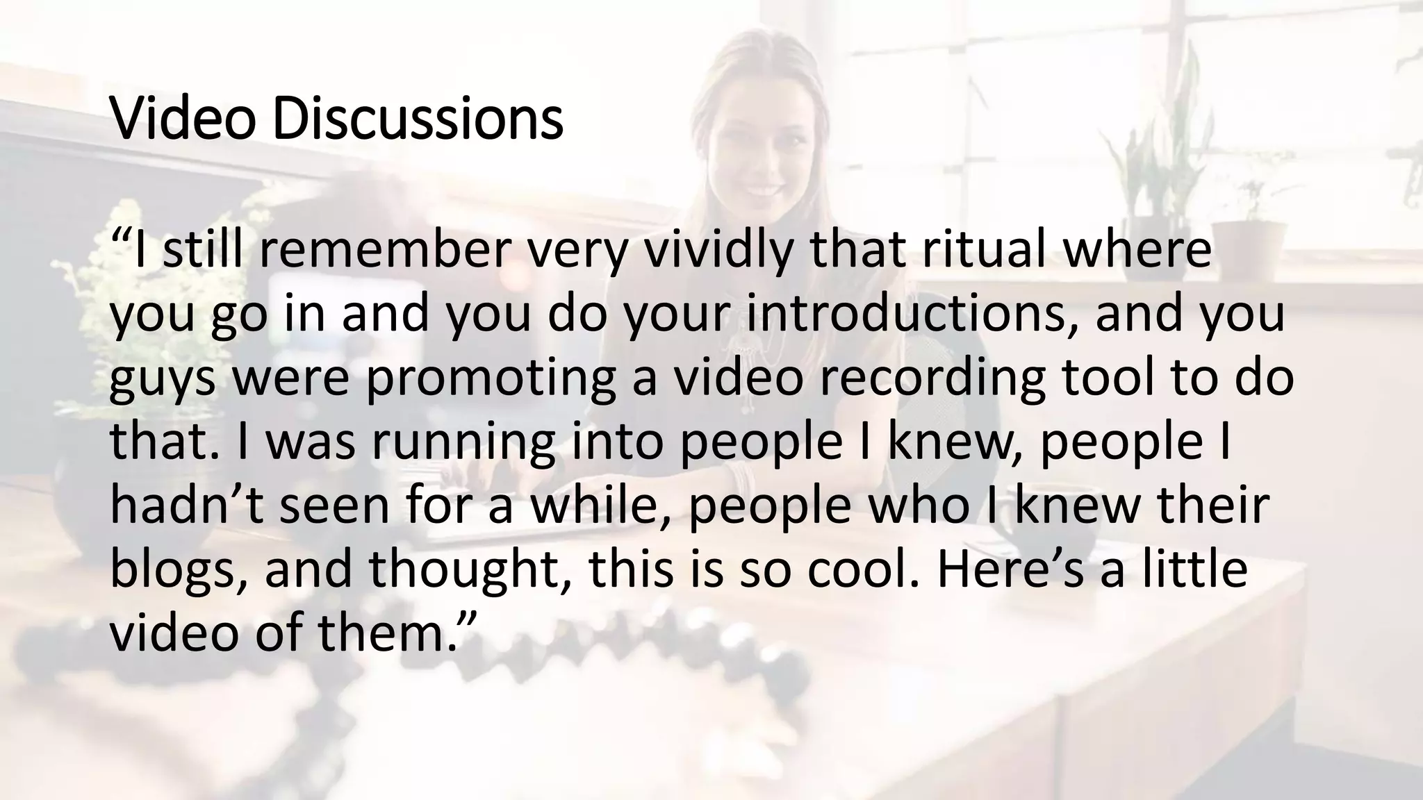 Video Discussions
“I still remember very vividly that ritual where
you go in and you do your introductions, and you
guys were promoting a video recording tool to do
that. I was running into people I knew, people I
hadn’t seen for a while, people who I knew their
blogs, and thought, this is so cool. Here’s a little
video of them.”
 