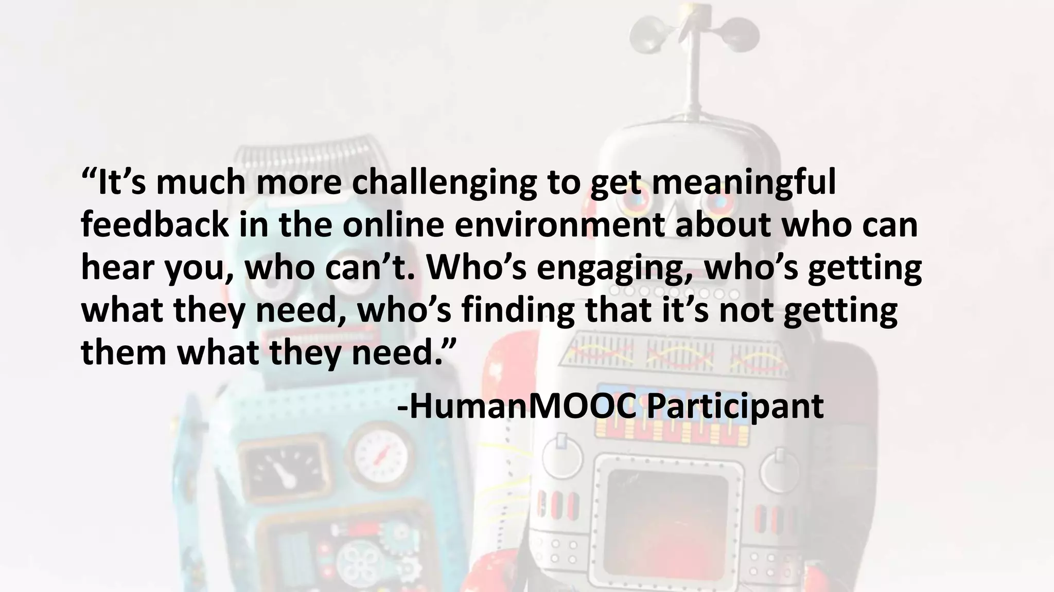 “It’s much more challenging to get meaningful
feedback in the online environment about who can
hear you, who can’t. Who’s engaging, who’s getting
what they need, who’s finding that it’s not getting
them what they need.”
-HumanMOOC Participant
 
