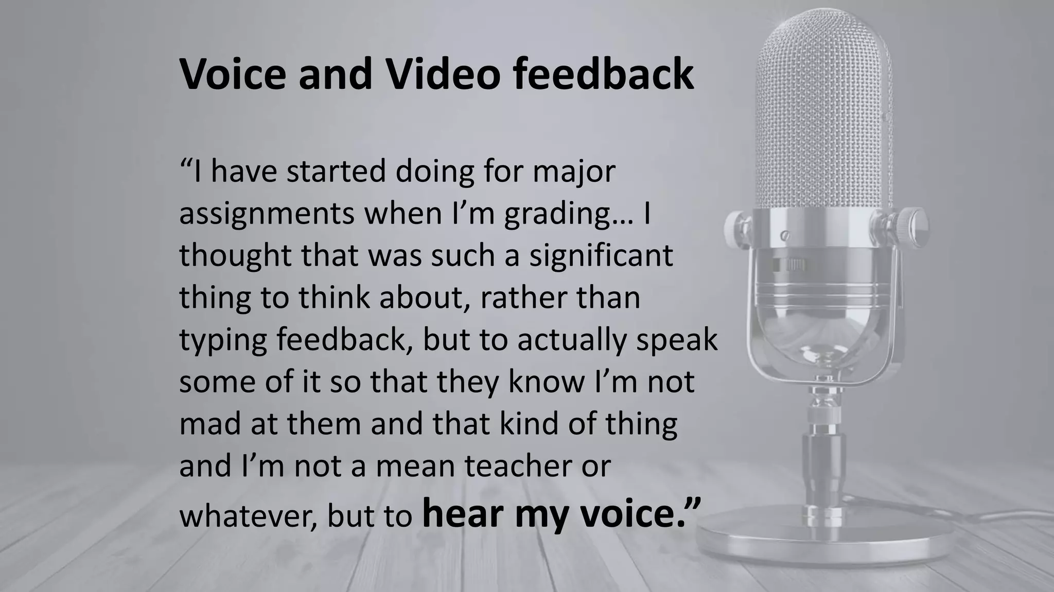 Voice and Video feedback
“I have started doing for major
assignments when I’m grading… I
thought that was such a significant
thing to think about, rather than
typing feedback, but to actually speak
some of it so that they know I’m not
mad at them and that kind of thing
and I’m not a mean teacher or
whatever, but to hear my voice.”
 