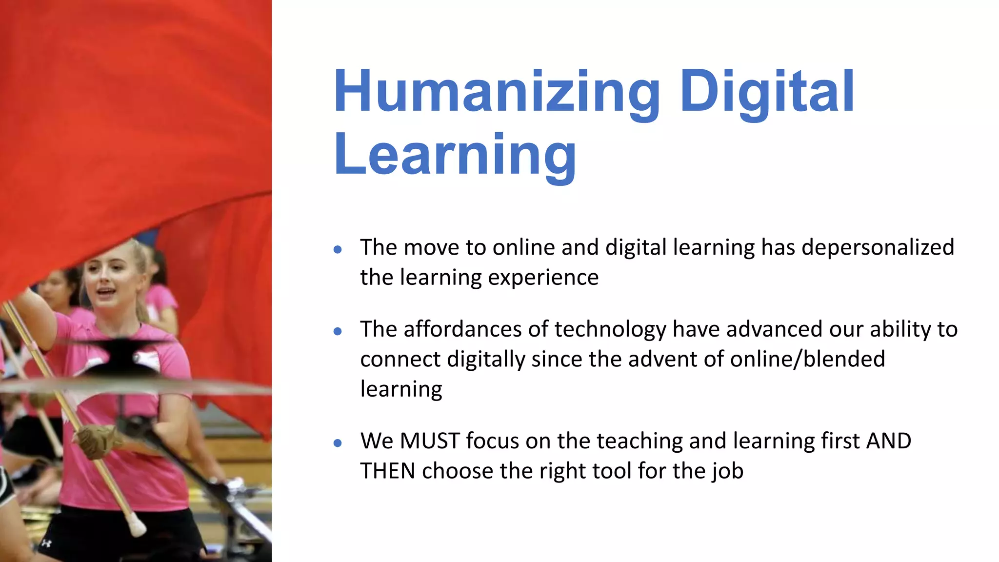 ● The move to online and digital learning has depersonalized
the learning experience
● The affordances of technology have advanced our ability to
connect digitally since the advent of online/blended
learning
● We MUST focus on the teaching and learning first AND
THEN choose the right tool for the job
Humanizing Digital
Learning
 
