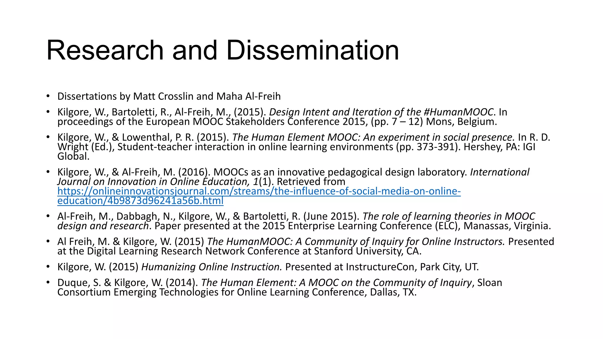 Research and Dissemination
• Dissertations by Matt Crosslin and Maha Al-Freih
• Kilgore, W., Bartoletti, R., Al-Freih, M., (2015). Design Intent and Iteration of the #HumanMOOC. In
proceedings of the European MOOC Stakeholders Conference 2015, (pp. 7 – 12) Mons, Belgium.
• Kilgore, W., & Lowenthal, P. R. (2015). The Human Element MOOC: An experiment in social presence. In R. D.
Wright (Ed.), Student-teacher interaction in online learning environments (pp. 373-391). Hershey, PA: IGI
Global.
• Kilgore, W., & Al-Freih, M. (2016). MOOCs as an innovative pedagogical design laboratory. International
Journal on Innovation in Online Education, 1(1). Retrieved from
https://onlineinnovationsjournal.com/streams/the-influence-of-social-media-on-online-
education/4b9873d96241a56b.html
• Al-Freih, M., Dabbagh, N., Kilgore, W., & Bartoletti, R. (June 2015). The role of learning theories in MOOC
design and research. Paper presented at the 2015 Enterprise Learning Conference (ELC), Manassas, Virginia.
• Al Freih, M. & Kilgore, W. (2015) The HumanMOOC: A Community of Inquiry for Online Instructors. Presented
at the Digital Learning Research Network Conference at Stanford University, CA.
• Kilgore, W. (2015) Humanizing Online Instruction. Presented at InstructureCon, Park City, UT.
• Duque, S. & Kilgore, W. (2014). The Human Element: A MOOC on the Community of Inquiry, Sloan
Consortium Emerging Technologies for Online Learning Conference, Dallas, TX.
 