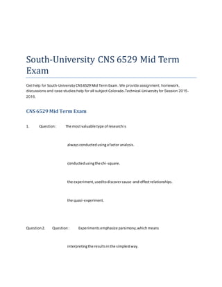 South-University CNS 6529 Mid Term
Exam
Get help for South-University CNS6529 Mid Term Exam. We provide assignment, homework,
discussions and case studies help for all subject Colorado-Technical-University for Session 2015-
2016.
CNS 6529 Mid Term Exam
1. Question: The most valuable type of researchis
alwaysconductedusingafactor analysis.
conductedusingthe chi-square.
the experiment,usedtodiscovercause-and-effectrelationships.
the quasi-experiment.
Question2. Question: Experimentsemphasize parsimony,whichmeans
interpretingthe resultsinthe simplestway.
 
