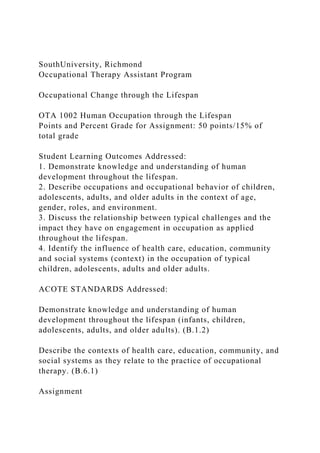 SouthUniversity, Richmond
Occupational Therapy Assistant Program
Occupational Change through the Lifespan
OTA 1002 Human Occupation through the Lifespan
Points and Percent Grade for Assignment: 50 points/15% of
total grade
Student Learning Outcomes Addressed:
1. Demonstrate knowledge and understanding of human
development throughout the lifespan.
2. Describe occupations and occupational behavior of children,
adolescents, adults, and older adults in the context of age,
gender, roles, and environment.
3. Discuss the relationship between typical challenges and the
impact they have on engagement in occupation as applied
throughout the lifespan.
4. Identify the influence of health care, education, community
and social systems (context) in the occupation of typical
children, adolescents, adults and older adults.
ACOTE STANDARDS Addressed:
Demonstrate knowledge and understanding of human
development throughout the lifespan (infants, children,
adolescents, adults, and older adults). (B.1.2)
Describe the contexts of health care, education, community, and
social systems as they relate to the practice of occupational
therapy. (B.6.1)
Assignment
 