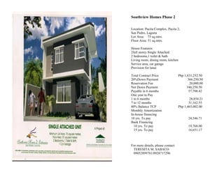 Southview Homes Phase 2

Location: Pacita Complex, Pacita 2,
San Pedro, Laguna
Lot Area: 75 sq.mtrs.
Floor Area: 51 sq.mtrs.

House Features:
2full storey Single Attached
2 bedrooms,1 toilet & bath
Living room, dining room, kitchen
Service area, car garage
Provision for lanai

Total Contract Price                Php 1,831,252.50
20%Down Payment                            366,250.50
Reservation Fee                              20,000.00
Net Down Payment                          346,250.50
Payable in 6 months                         57,708.42
One year to Pay
1 to 6 months                               28,854.21
7 to 12 months                             31,162.55
80% Balance TCP                     Php 1,465,002.00
Monthly Amortization
In-house financing
10 yrs. To pay                             24,546.71
Bank Financing
  10 yrs. To pay                           19,768.00
  15 yrs. To pay                           16,651.17



For more details, please contact:
 TERESITA M. SABACO
 09052899781/0928717296
 