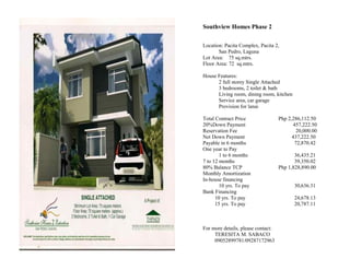 Southview Homes Phase 2

Location: Pacita Complex, Pacita 2,
       San Pedro, Laguna
Lot Area: 75 sq.mtrs.
Floor Area: 72 sq.mtrs.

House Features:
      2 full storey Single Attached
      3 bedrooms, 2 toilet & bath
      Living room, dining room, kitchen
      Service area, car garage
      Provision for lanai

Total Contract Price                Php 2,286,112.50
20%Down Payment                            457,222.50
Reservation Fee                              20,000.00
Net Down Payment                          437,222.50
Payable in 6 months                         72,870.42
One year to Pay
        1 to 6 months                      36,435.21
7 to 12 months                             39,350.02
80% Balance TCP                     Php 1,828,890.00
Monthly Amortization
In-house financing
        10 yrs. To pay                     30,636.31
Bank Financing
      10 yrs. To pay                       24,678.13
      15 yrs. To pay                       20,787.11



For more details, please contact:
     TERESITA M. SABACO
     09052899781/09287172963
 