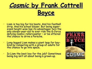 Cosmic  by Frank Cottrell Boyce Liam is too big for his boots. And his football strip. And his school blazer. But being super-sized height-wise has its advantages: he’s the only eleven-year-old to ever ride the G-force defying Cosmic rollercoaster – or be offered the chance to drive a Porsche.  Long-legged Liam makes a giant leap for boy-kind by competing with a group of adults for the chance to go into space.  Is Liam the best boy for the job? Sometimes being big isn’t all about being a grown-up.  