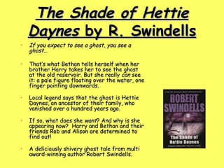 The Shade of Hettie Daynes  by R. Swindells If you expect to see a ghost, you see a ghost…  That’s what Bethan tells herself when her brother Harry takes her to see the ghost at the old reservoir. But she really  can  see it: a pale figure floating over the water, one finger pointing downwards. Local legend says that the ghost is Hettie Daynes, an ancestor of their family, who vanished over a hundred years ago. If so, what does she  want ? And why is she appearing now?  Harry and Bethan and their friends Rob and Alison are determined to find out! A deliciously shivery ghost tale from multi award-winning author Robert Swindells.  