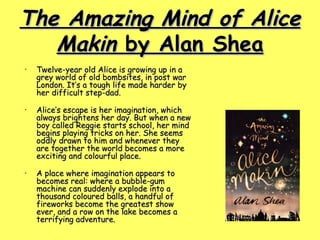 The Amazing Mind of Alice Makin  by Alan Shea Twelve-year old Alice is growing up in a grey world of old bombsites, in post war London. It’s a tough life made harder by her difficult step-dad. Alice’s escape is her imagination, which always brightens her day. But when a new boy called Reggie starts school, her mind begins playing tricks on her. She seems oddly drawn to him and whenever they are together the world becomes a more exciting and colourful place. A place where imagination appears to becomes real: where a bubble-gum machine can suddenly explode into a thousand coloured balls, a handful of fireworks become the greatest show ever, and a row on the lake becomes a terrifying adventure.  