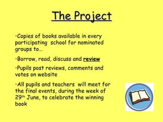 The Project Copies of books available in every participating  school for nominated groups to… Borrow, read, discuss and  review Pupils post reviews, comments and votes on website   All pupils and teachers  will meet for the final events, during the week of 29 th  June, to celebrate the winning book 