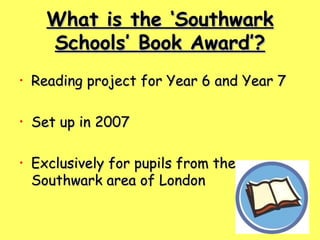 What is the ‘Southwark Schools’ Book Award’? Reading project for Year 6 and Year 7 Set up in 2007 Exclusively for pupils from the Southwark area of London 