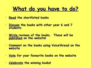What do you have to do? Read  the shortlisted books Discuss  the books with other year 6 and 7 students Write  reviews of the books.  These will be  published  on the website! Comment on the books using Voicethread on the website Vote  for your favourite books on the website  Celebrate  the winning books! 