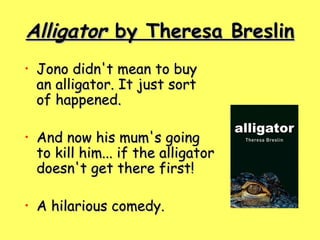 Alligator  by Theresa Breslin Jono didn't mean to buy an alligator. It just sort of happened.   And now his mum's going to kill him... if the alligator doesn't get there first!   A hilarious comedy.  