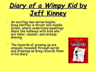 Diary of a Wimpy Kid  by Jeff Kinney An exciting new series begins. Greg Heffley is thrust into middle school, where undersized weaklings share the hallways with kids who are taller, meaner, and already shaving.  The hazards of growing up are uniquely revealed through words and drawings as Greg records them in his diary.    